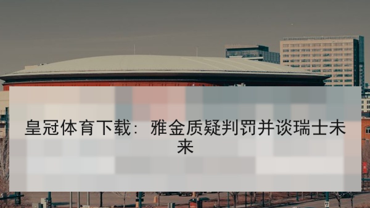 皇冠体育下载: 雅金质疑判罚并谈瑞士未来 皇冠体育下载: 雅金质疑判罚并谈瑞士未来
