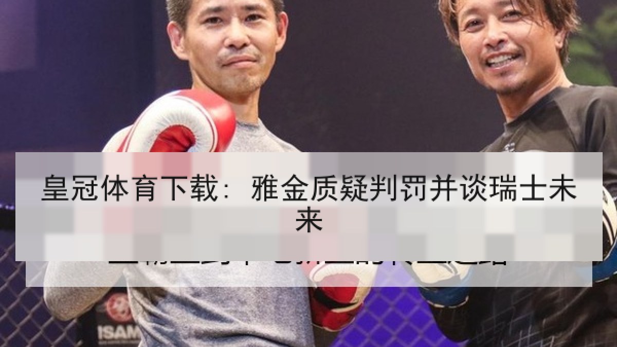 皇冠体育下载: 雅金质疑判罚并谈瑞士未来 皇冠体育下载: 雅金质疑判罚并谈瑞士未来